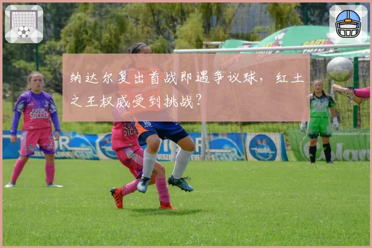 纳达尔复出首战即遇争议球，红土之王权威受到挑战？