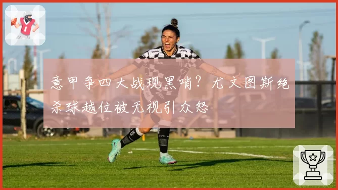 意甲争四大战现黑哨?尤文图斯绝杀球越位被无视引众怒