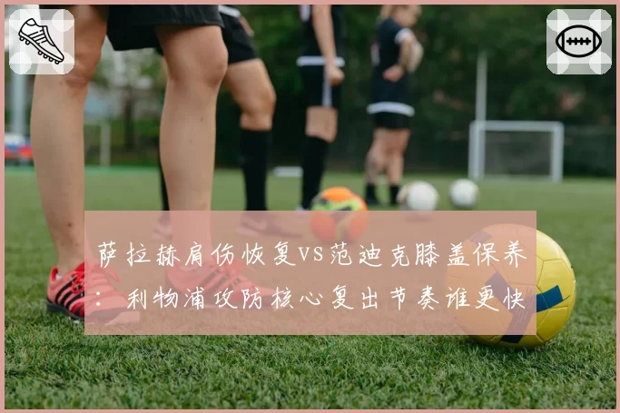 萨拉赫肩伤恢复vs范迪克膝盖保养：利物浦攻防核心复出节奏谁更快