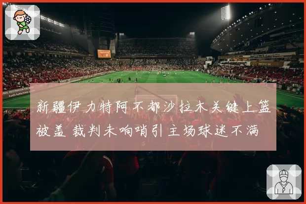新疆伊力特阿不都沙拉木关键上篮被盖 裁判未响哨引主场球迷不满