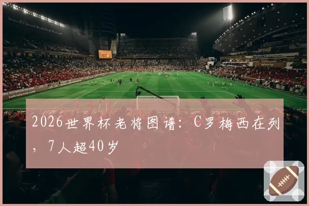 2026世界杯老将图谱：C罗梅西在列，7人超40岁