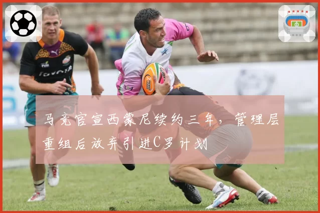 马竞官宣西蒙尼续约三年，管理层重组后放弃引进C罗计划