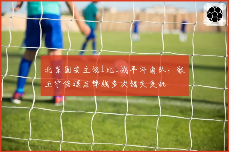 北京国安主场1比1战平河南队,张玉宁伤退后锋线多次错失良机