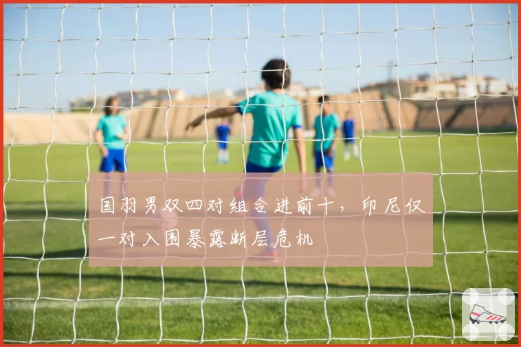 国羽男双四对组合进前十，印尼仅一对入围暴露断层危机