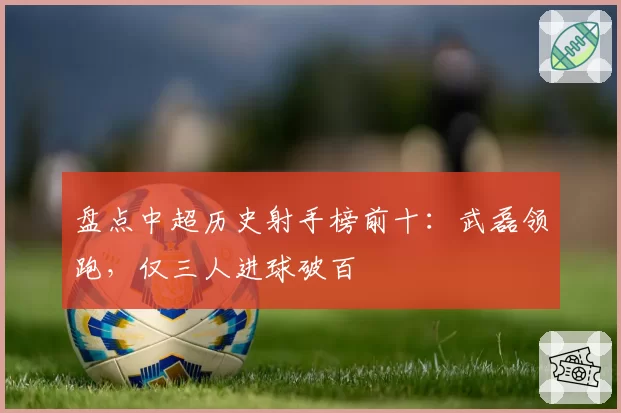 盘点中超历史射手榜前十:武磊领跑,仅三人进球破百