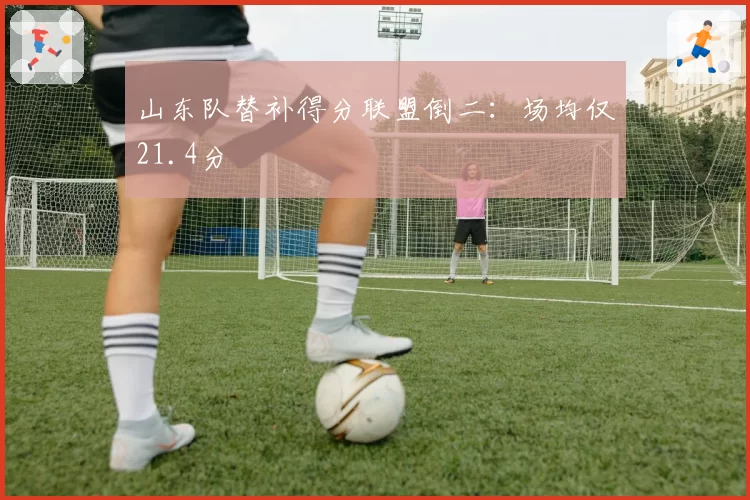 山东队替补得分联盟倒二:场均仅21.4分