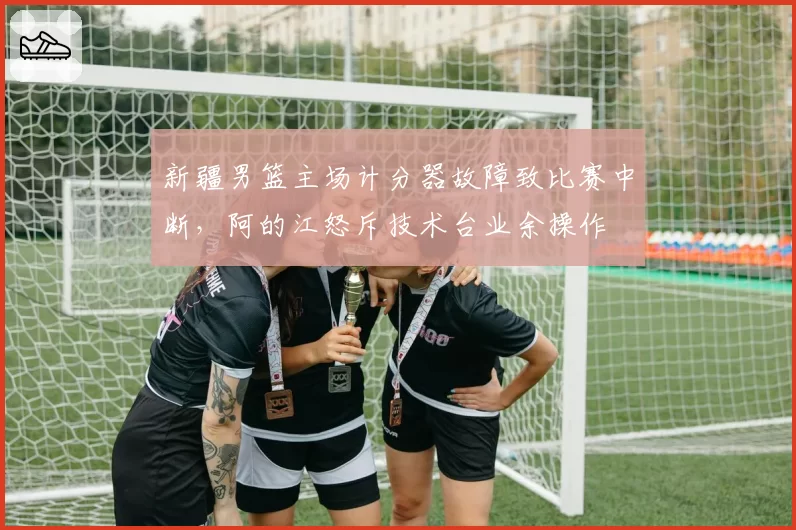 新疆男篮主场计分器故障致比赛中断,阿的江怒斥技术台业余操作