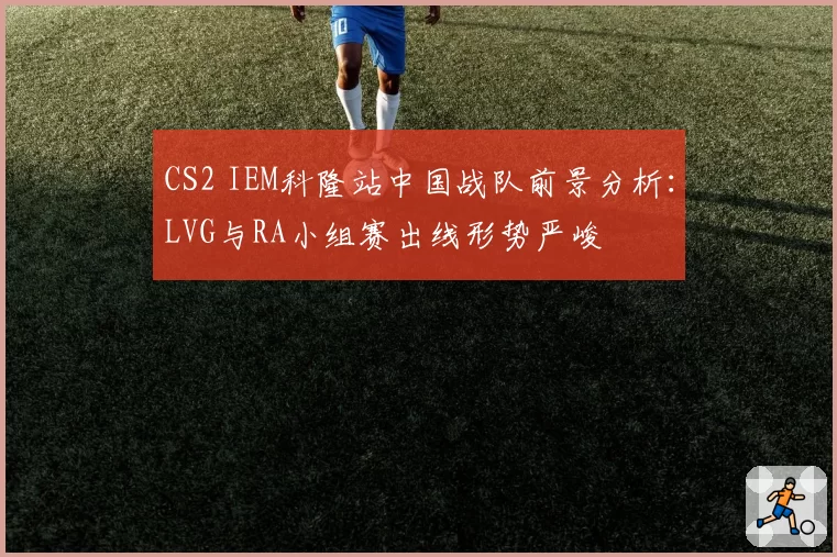 CS2 IEM科隆站中国战队前景分析：LVG与RA小组赛出线形势严峻