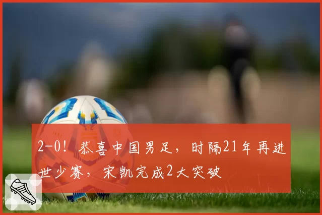 2-0!恭喜中国男足,时隔21年再进世少赛,宋凯完成2大突破