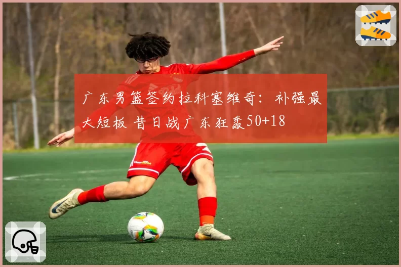 广东男篮签约拉科塞维奇：补强最大短板 昔日战广东狂轰50+18