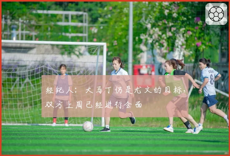 经纪人:大马丁仍是尤文的目标,双方上周已经进行会面