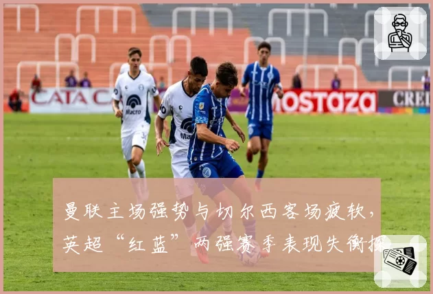 曼联主场强势与切尔西客场疲软，英超“红蓝”两强赛季表现失衡探因
