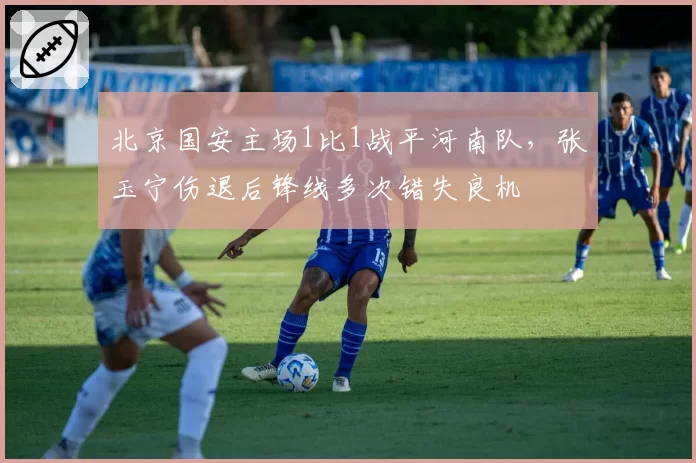 北京国安主场1比1战平河南队,张玉宁伤退后锋线多次错失良机