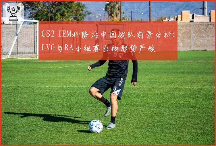 CS2 IEM科隆站中国战队前景分析：LVG与RA小组赛出线形势严峻