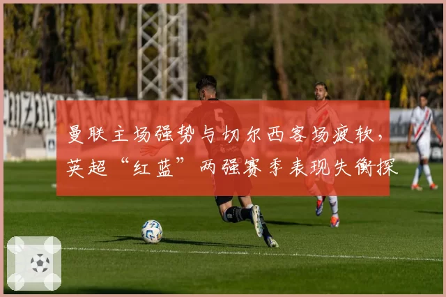 曼联主场强势与切尔西客场疲软，英超“红蓝”两强赛季表现失衡探因