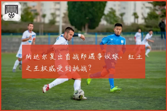 纳达尔复出首战即遇争议球，红土之王权威受到挑战？