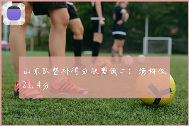 山东队替补得分联盟倒二:场均仅21.4分