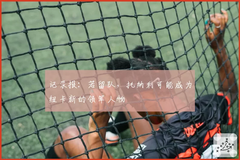 记录报：若留队，托纳利可能成为纽卡新的领军人物