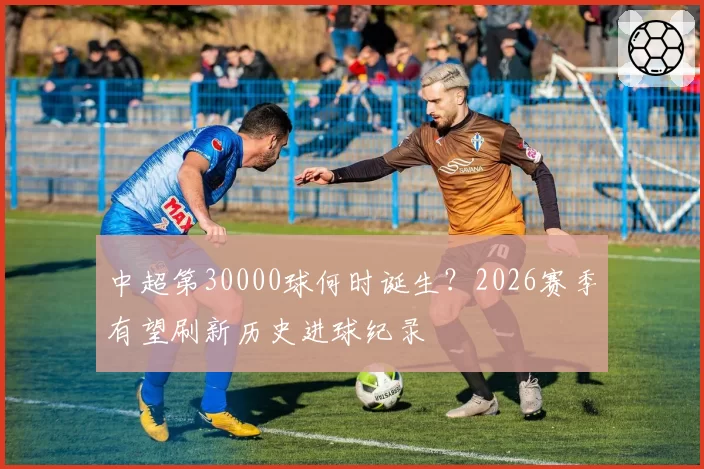 中超第30000球何时诞生?2026赛季有望刷新历史进球纪录