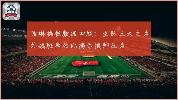 马琳执教数据回顾：女队三大主力外战胜率对比揭示换帅压力