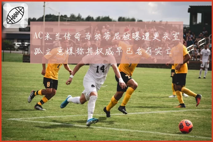 AC米兰传奇马尔蒂尼被曝遭更衣室孤立 意媒称其权威早已名存实亡