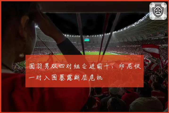 国羽男双四对组合进前十，印尼仅一对入围暴露断层危机