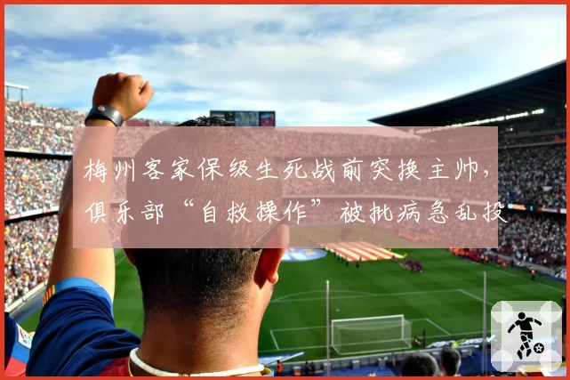 梅州客家保级生死战前突换主帅,俱乐部“自救操作”被批病急乱投医